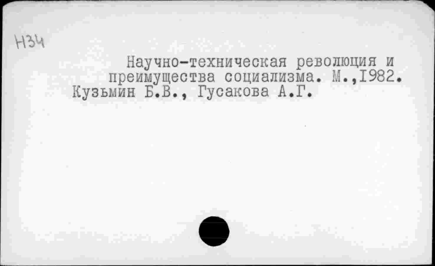 ﻿Научно-техническая революция и преимущества социализма. М.,1982. Кузьмин Б.В., Гусакова А.Г.